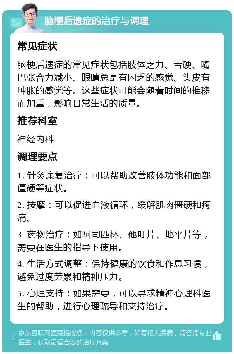 脑梗后遗症的治疗与调理 常见症状 脑梗后遗症的常见症状包括肢体乏力、舌硬、嘴巴张合力减小、眼睛总是有困乏的感觉、头皮有肿胀的感觉等。这些症状可能会随着时间的推移而加重，影响日常生活的质量。 推荐科室 神经内科 调理要点 1. 针灸康复治疗：可以帮助改善肢体功能和面部僵硬等症状。 2. 按摩：可以促进血液循环，缓解肌肉僵硬和疼痛。 3. 药物治疗：如阿司匹林、他叮片、地平片等，需要在医生的指导下使用。 4. 生活方式调整：保持健康的饮食和作息习惯，避免过度劳累和精神压力。 5. 心理支持：如果需要，可以寻求精神心理科医生的帮助，进行心理疏导和支持治疗。