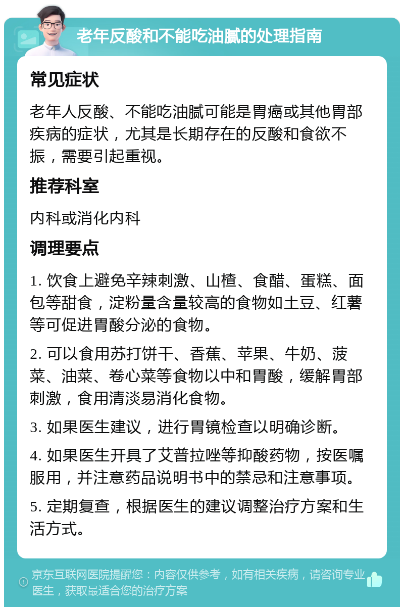 老年反酸和不能吃油腻的处理指南 常见症状 老年人反酸、不能吃油腻可能是胃癌或其他胃部疾病的症状，尤其是长期存在的反酸和食欲不振，需要引起重视。 推荐科室 内科或消化内科 调理要点 1. 饮食上避免辛辣刺激、山楂、食醋、蛋糕、面包等甜食，淀粉量含量较高的食物如土豆、红薯等可促进胃酸分泌的食物。 2. 可以食用苏打饼干、香蕉、苹果、牛奶、菠菜、油菜、卷心菜等食物以中和胃酸，缓解胃部刺激，食用清淡易消化食物。 3. 如果医生建议，进行胃镜检查以明确诊断。 4. 如果医生开具了艾普拉唑等抑酸药物，按医嘱服用，并注意药品说明书中的禁忌和注意事项。 5. 定期复查，根据医生的建议调整治疗方案和生活方式。