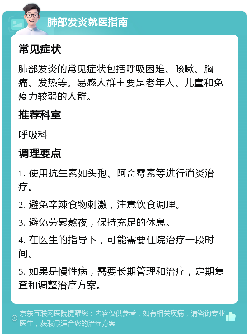 肺部发炎就医指南 常见症状 肺部发炎的常见症状包括呼吸困难、咳嗽、胸痛、发热等。易感人群主要是老年人、儿童和免疫力较弱的人群。 推荐科室 呼吸科 调理要点 1. 使用抗生素如头孢、阿奇霉素等进行消炎治疗。 2. 避免辛辣食物刺激，注意饮食调理。 3. 避免劳累熬夜，保持充足的休息。 4. 在医生的指导下，可能需要住院治疗一段时间。 5. 如果是慢性病，需要长期管理和治疗，定期复查和调整治疗方案。