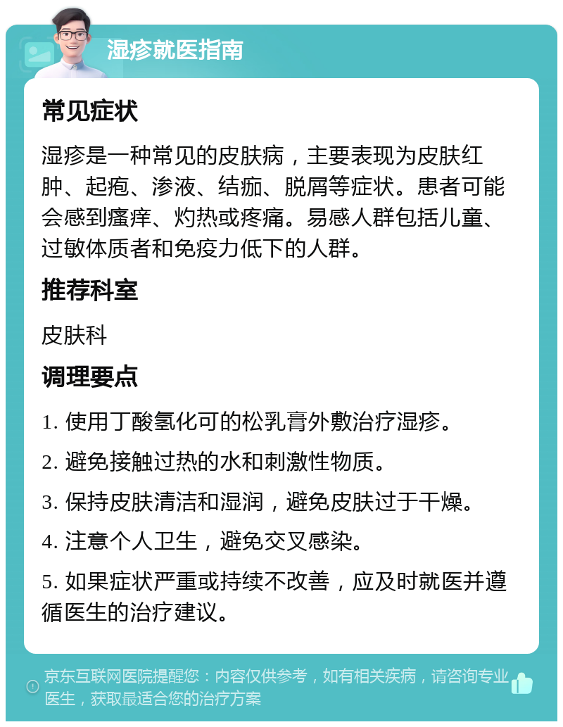 湿疹就医指南 常见症状 湿疹是一种常见的皮肤病，主要表现为皮肤红肿、起疱、渗液、结痂、脱屑等症状。患者可能会感到瘙痒、灼热或疼痛。易感人群包括儿童、过敏体质者和免疫力低下的人群。 推荐科室 皮肤科 调理要点 1. 使用丁酸氢化可的松乳膏外敷治疗湿疹。 2. 避免接触过热的水和刺激性物质。 3. 保持皮肤清洁和湿润，避免皮肤过于干燥。 4. 注意个人卫生，避免交叉感染。 5. 如果症状严重或持续不改善，应及时就医并遵循医生的治疗建议。