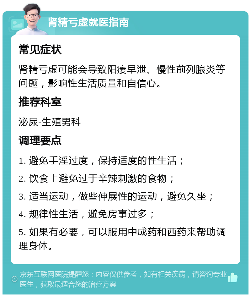 肾精亏虚就医指南 常见症状 肾精亏虚可能会导致阳痿早泄、慢性前列腺炎等问题，影响性生活质量和自信心。 推荐科室 泌尿-生殖男科 调理要点 1. 避免手淫过度，保持适度的性生活； 2. 饮食上避免过于辛辣刺激的食物； 3. 适当运动，做些伸展性的运动，避免久坐； 4. 规律性生活，避免房事过多； 5. 如果有必要，可以服用中成药和西药来帮助调理身体。