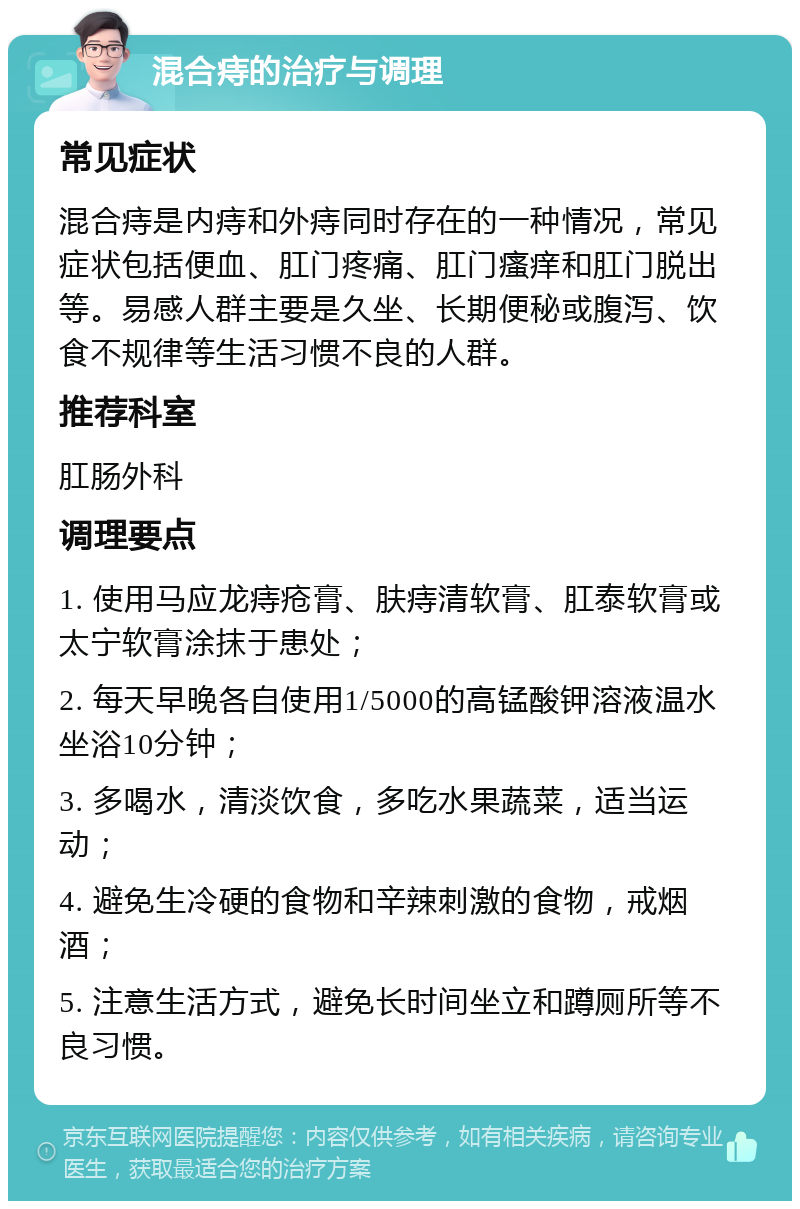 混合痔的治疗与调理 常见症状 混合痔是内痔和外痔同时存在的一种情况，常见症状包括便血、肛门疼痛、肛门瘙痒和肛门脱出等。易感人群主要是久坐、长期便秘或腹泻、饮食不规律等生活习惯不良的人群。 推荐科室 肛肠外科 调理要点 1. 使用马应龙痔疮膏、肤痔清软膏、肛泰软膏或太宁软膏涂抹于患处； 2. 每天早晚各自使用1/5000的高锰酸钾溶液温水坐浴10分钟； 3. 多喝水，清淡饮食，多吃水果蔬菜，适当运动； 4. 避免生冷硬的食物和辛辣刺激的食物，戒烟酒； 5. 注意生活方式，避免长时间坐立和蹲厕所等不良习惯。