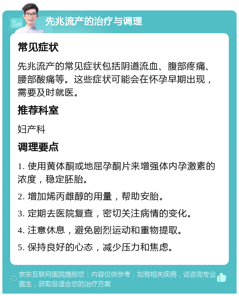 先兆流产的治疗与调理 常见症状 先兆流产的常见症状包括阴道流血、腹部疼痛、腰部酸痛等。这些症状可能会在怀孕早期出现，需要及时就医。 推荐科室 妇产科 调理要点 1. 使用黄体酮或地屈孕酮片来增强体内孕激素的浓度，稳定胚胎。 2. 增加烯丙雌醇的用量，帮助安胎。 3. 定期去医院复查，密切关注病情的变化。 4. 注意休息，避免剧烈运动和重物提取。 5. 保持良好的心态，减少压力和焦虑。