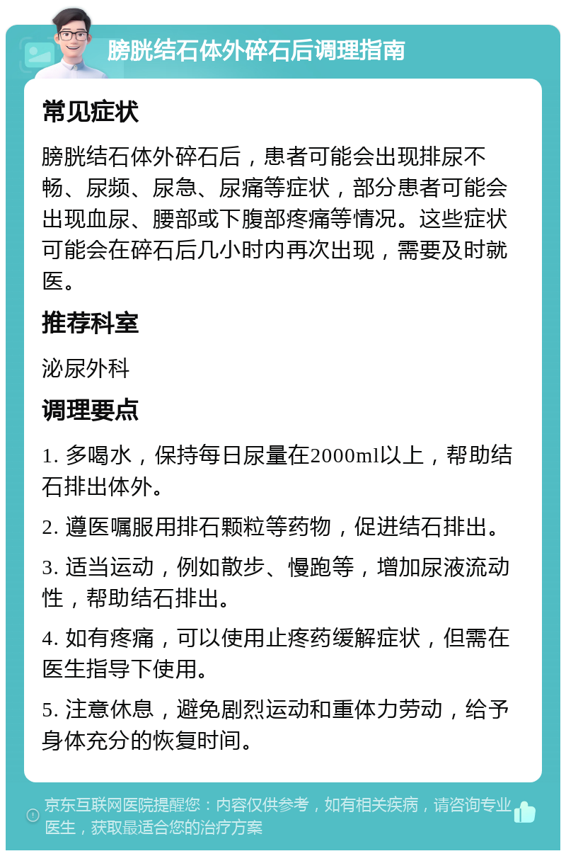 膀胱结石体外碎石后调理指南 常见症状 膀胱结石体外碎石后，患者可能会出现排尿不畅、尿频、尿急、尿痛等症状，部分患者可能会出现血尿、腰部或下腹部疼痛等情况。这些症状可能会在碎石后几小时内再次出现，需要及时就医。 推荐科室 泌尿外科 调理要点 1. 多喝水，保持每日尿量在2000ml以上，帮助结石排出体外。 2. 遵医嘱服用排石颗粒等药物，促进结石排出。 3. 适当运动，例如散步、慢跑等，增加尿液流动性，帮助结石排出。 4. 如有疼痛，可以使用止疼药缓解症状，但需在医生指导下使用。 5. 注意休息，避免剧烈运动和重体力劳动，给予身体充分的恢复时间。