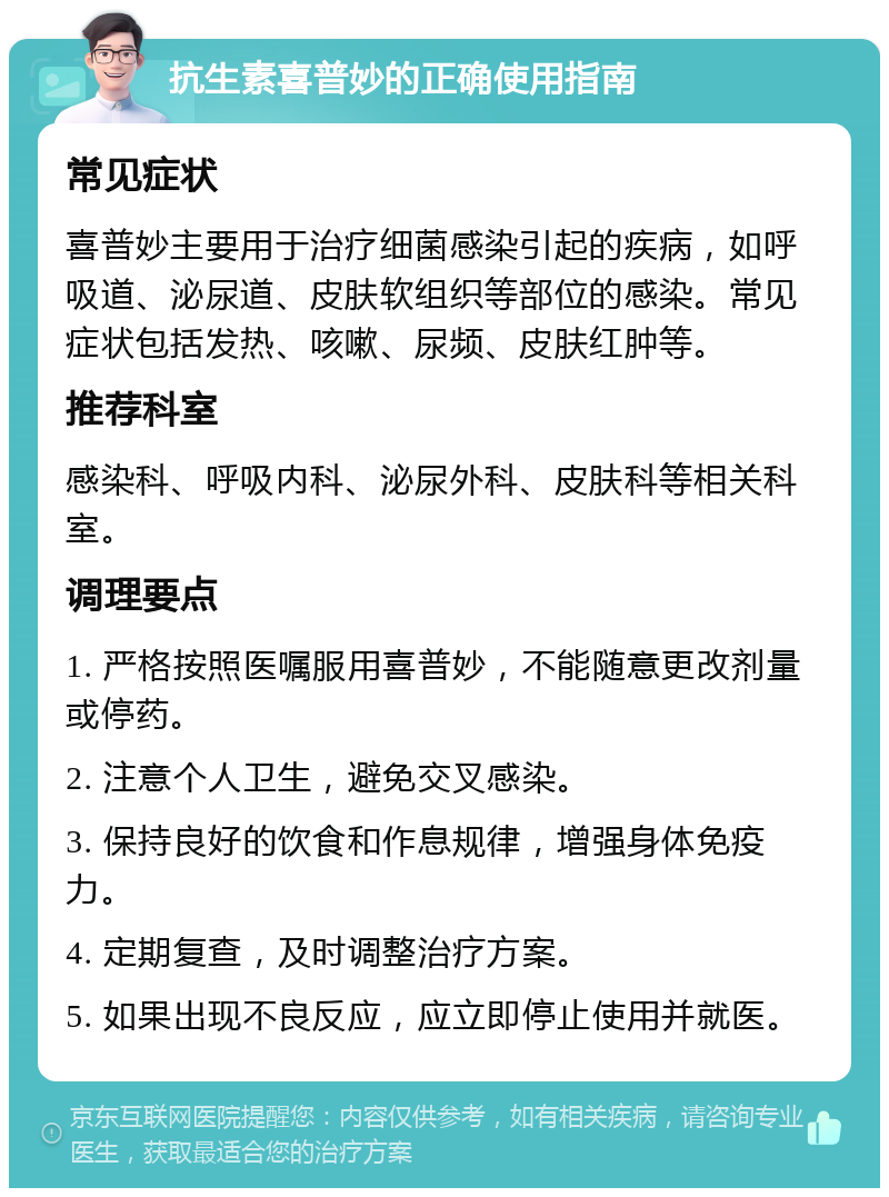 抗生素喜普妙的正确使用指南 常见症状 喜普妙主要用于治疗细菌感染引起的疾病，如呼吸道、泌尿道、皮肤软组织等部位的感染。常见症状包括发热、咳嗽、尿频、皮肤红肿等。 推荐科室 感染科、呼吸内科、泌尿外科、皮肤科等相关科室。 调理要点 1. 严格按照医嘱服用喜普妙，不能随意更改剂量或停药。 2. 注意个人卫生，避免交叉感染。 3. 保持良好的饮食和作息规律，增强身体免疫力。 4. 定期复查，及时调整治疗方案。 5. 如果出现不良反应，应立即停止使用并就医。