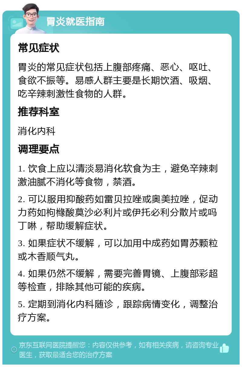 胃炎就医指南 常见症状 胃炎的常见症状包括上腹部疼痛、恶心、呕吐、食欲不振等。易感人群主要是长期饮酒、吸烟、吃辛辣刺激性食物的人群。 推荐科室 消化内科 调理要点 1. 饮食上应以清淡易消化软食为主，避免辛辣刺激油腻不消化等食物，禁酒。 2. 可以服用抑酸药如雷贝拉唑或奥美拉唑，促动力药如枸橼酸莫沙必利片或伊托必利分散片或吗丁啉，帮助缓解症状。 3. 如果症状不缓解，可以加用中成药如胃苏颗粒或木香顺气丸。 4. 如果仍然不缓解，需要完善胃镜、上腹部彩超等检查，排除其他可能的疾病。 5. 定期到消化内科随诊，跟踪病情变化，调整治疗方案。