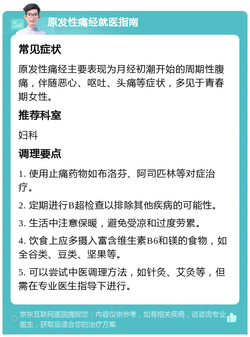 原发性痛经就医指南 常见症状 原发性痛经主要表现为月经初潮开始的周期性腹痛，伴随恶心、呕吐、头痛等症状，多见于青春期女性。 推荐科室 妇科 调理要点 1. 使用止痛药物如布洛芬、阿司匹林等对症治疗。 2. 定期进行B超检查以排除其他疾病的可能性。 3. 生活中注意保暖，避免受凉和过度劳累。 4. 饮食上应多摄入富含维生素B6和镁的食物，如全谷类、豆类、坚果等。 5. 可以尝试中医调理方法，如针灸、艾灸等，但需在专业医生指导下进行。