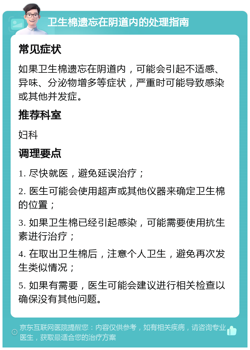 卫生棉遗忘在阴道内的处理指南 常见症状 如果卫生棉遗忘在阴道内，可能会引起不适感、异味、分泌物增多等症状，严重时可能导致感染或其他并发症。 推荐科室 妇科 调理要点 1. 尽快就医，避免延误治疗； 2. 医生可能会使用超声或其他仪器来确定卫生棉的位置； 3. 如果卫生棉已经引起感染，可能需要使用抗生素进行治疗； 4. 在取出卫生棉后，注意个人卫生，避免再次发生类似情况； 5. 如果有需要，医生可能会建议进行相关检查以确保没有其他问题。