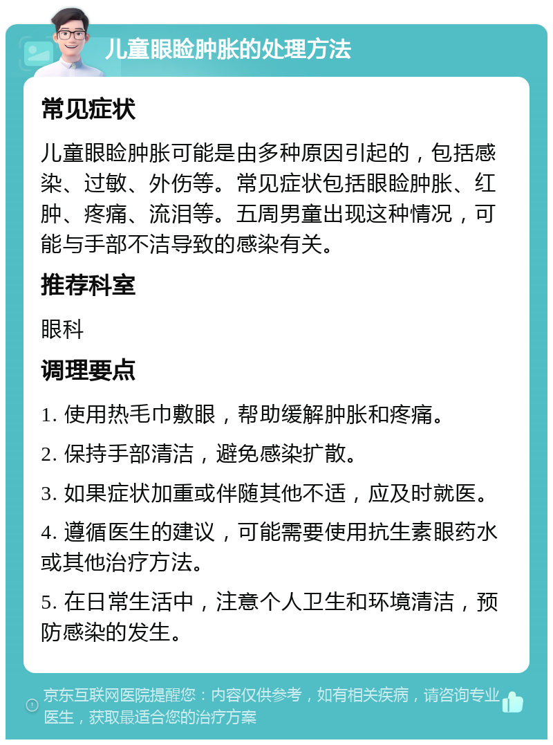 儿童眼睑肿胀的处理方法 常见症状 儿童眼睑肿胀可能是由多种原因引起的，包括感染、过敏、外伤等。常见症状包括眼睑肿胀、红肿、疼痛、流泪等。五周男童出现这种情况，可能与手部不洁导致的感染有关。 推荐科室 眼科 调理要点 1. 使用热毛巾敷眼，帮助缓解肿胀和疼痛。 2. 保持手部清洁，避免感染扩散。 3. 如果症状加重或伴随其他不适，应及时就医。 4. 遵循医生的建议，可能需要使用抗生素眼药水或其他治疗方法。 5. 在日常生活中，注意个人卫生和环境清洁，预防感染的发生。