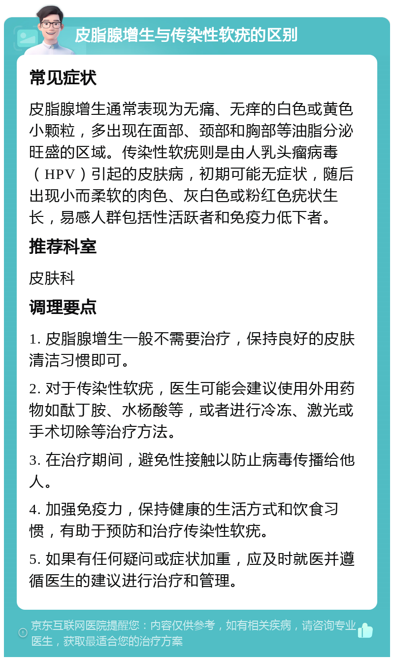 皮脂腺增生与传染性软疣的区别 常见症状 皮脂腺增生通常表现为无痛、无痒的白色或黄色小颗粒，多出现在面部、颈部和胸部等油脂分泌旺盛的区域。传染性软疣则是由人乳头瘤病毒（HPV）引起的皮肤病，初期可能无症状，随后出现小而柔软的肉色、灰白色或粉红色疣状生长，易感人群包括性活跃者和免疫力低下者。 推荐科室 皮肤科 调理要点 1. 皮脂腺增生一般不需要治疗，保持良好的皮肤清洁习惯即可。 2. 对于传染性软疣，医生可能会建议使用外用药物如酞丁胺、水杨酸等，或者进行冷冻、激光或手术切除等治疗方法。 3. 在治疗期间，避免性接触以防止病毒传播给他人。 4. 加强免疫力，保持健康的生活方式和饮食习惯，有助于预防和治疗传染性软疣。 5. 如果有任何疑问或症状加重，应及时就医并遵循医生的建议进行治疗和管理。