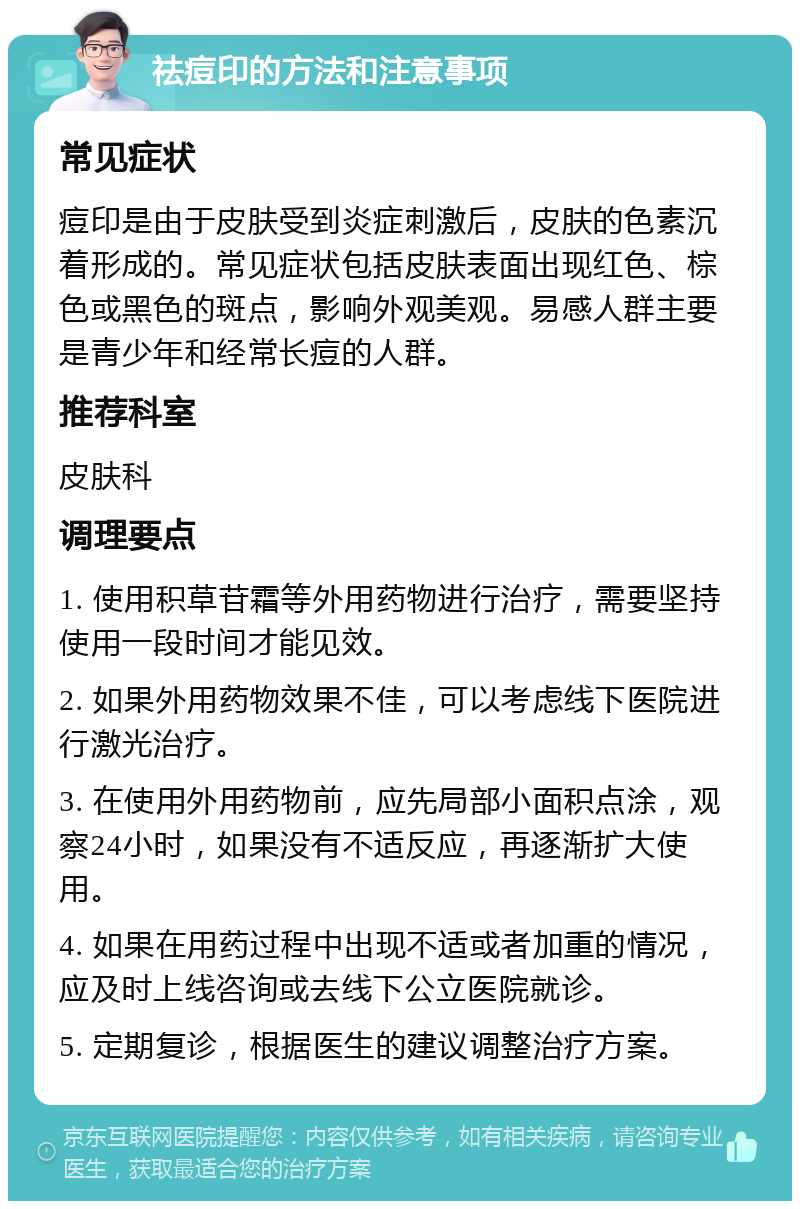 祛痘印的方法和注意事项 常见症状 痘印是由于皮肤受到炎症刺激后，皮肤的色素沉着形成的。常见症状包括皮肤表面出现红色、棕色或黑色的斑点，影响外观美观。易感人群主要是青少年和经常长痘的人群。 推荐科室 皮肤科 调理要点 1. 使用积草苷霜等外用药物进行治疗，需要坚持使用一段时间才能见效。 2. 如果外用药物效果不佳，可以考虑线下医院进行激光治疗。 3. 在使用外用药物前，应先局部小面积点涂，观察24小时，如果没有不适反应，再逐渐扩大使用。 4. 如果在用药过程中出现不适或者加重的情况，应及时上线咨询或去线下公立医院就诊。 5. 定期复诊，根据医生的建议调整治疗方案。