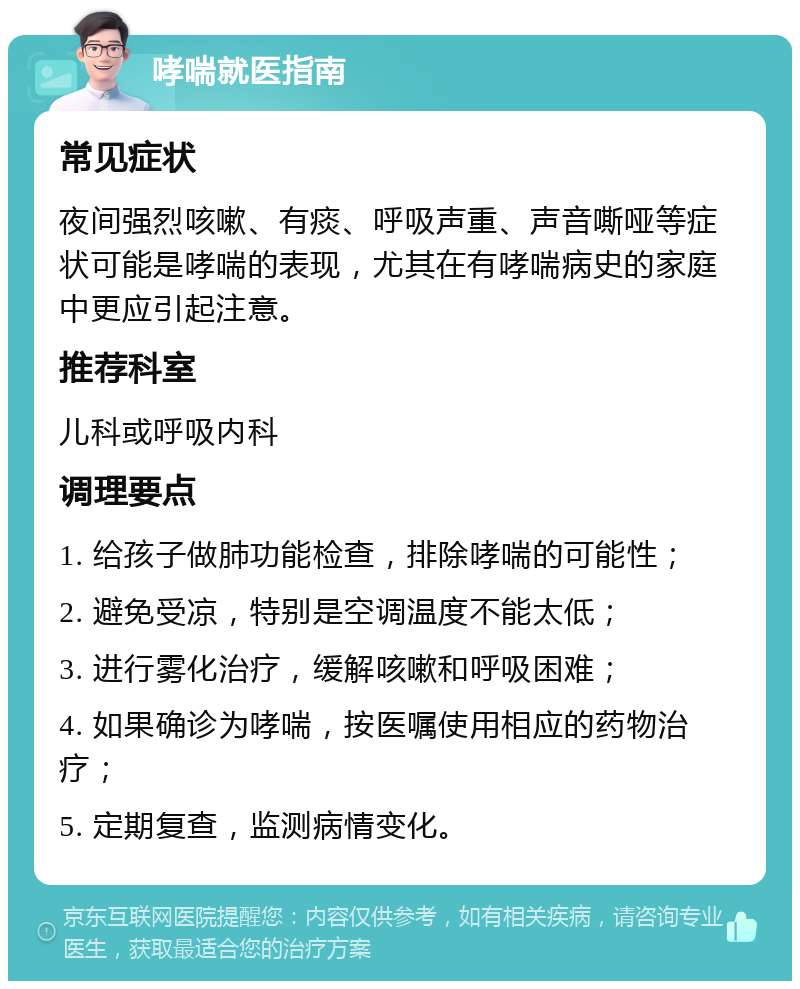 哮喘就医指南 常见症状 夜间强烈咳嗽、有痰、呼吸声重、声音嘶哑等症状可能是哮喘的表现，尤其在有哮喘病史的家庭中更应引起注意。 推荐科室 儿科或呼吸内科 调理要点 1. 给孩子做肺功能检查，排除哮喘的可能性； 2. 避免受凉，特别是空调温度不能太低； 3. 进行雾化治疗，缓解咳嗽和呼吸困难； 4. 如果确诊为哮喘，按医嘱使用相应的药物治疗； 5. 定期复查，监测病情变化。