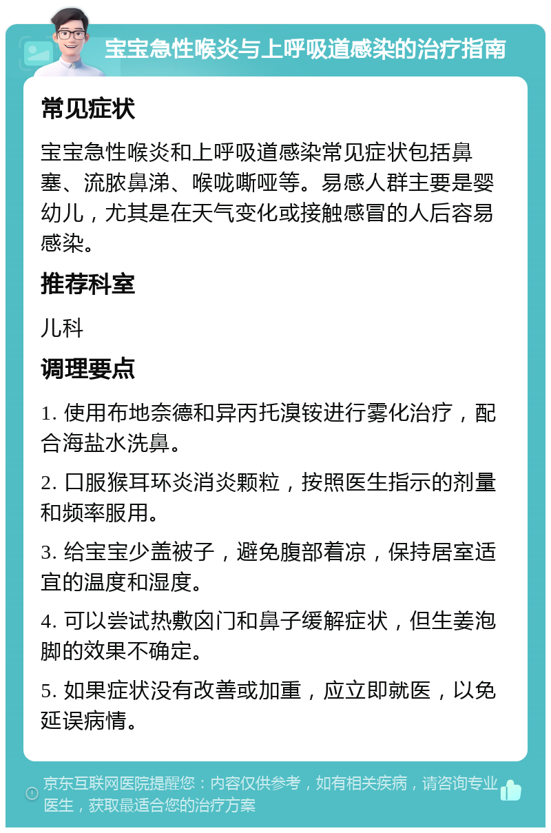 宝宝急性喉炎与上呼吸道感染的治疗指南 常见症状 宝宝急性喉炎和上呼吸道感染常见症状包括鼻塞、流脓鼻涕、喉咙嘶哑等。易感人群主要是婴幼儿，尤其是在天气变化或接触感冒的人后容易感染。 推荐科室 儿科 调理要点 1. 使用布地奈德和异丙托溴铵进行雾化治疗，配合海盐水洗鼻。 2. 口服猴耳环炎消炎颗粒，按照医生指示的剂量和频率服用。 3. 给宝宝少盖被子，避免腹部着凉，保持居室适宜的温度和湿度。 4. 可以尝试热敷囟门和鼻子缓解症状，但生姜泡脚的效果不确定。 5. 如果症状没有改善或加重，应立即就医，以免延误病情。