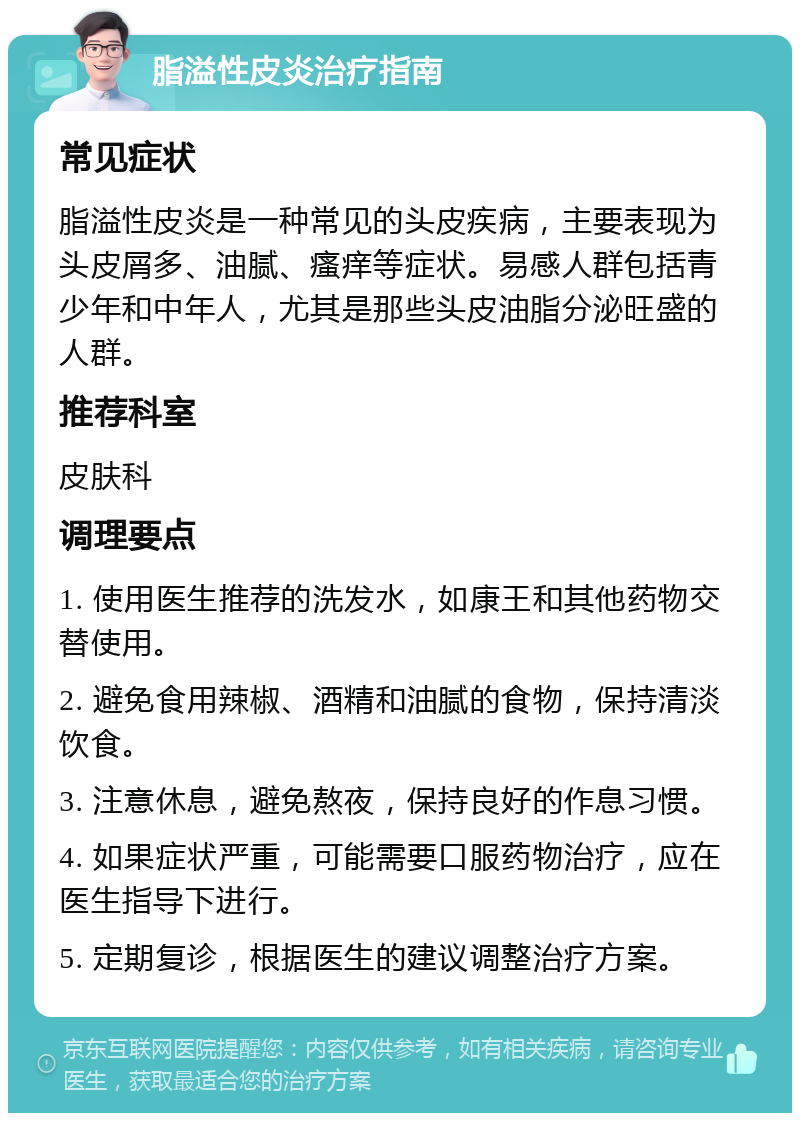 脂溢性皮炎治疗指南 常见症状 脂溢性皮炎是一种常见的头皮疾病，主要表现为头皮屑多、油腻、瘙痒等症状。易感人群包括青少年和中年人，尤其是那些头皮油脂分泌旺盛的人群。 推荐科室 皮肤科 调理要点 1. 使用医生推荐的洗发水，如康王和其他药物交替使用。 2. 避免食用辣椒、酒精和油腻的食物，保持清淡饮食。 3. 注意休息，避免熬夜，保持良好的作息习惯。 4. 如果症状严重，可能需要口服药物治疗，应在医生指导下进行。 5. 定期复诊，根据医生的建议调整治疗方案。