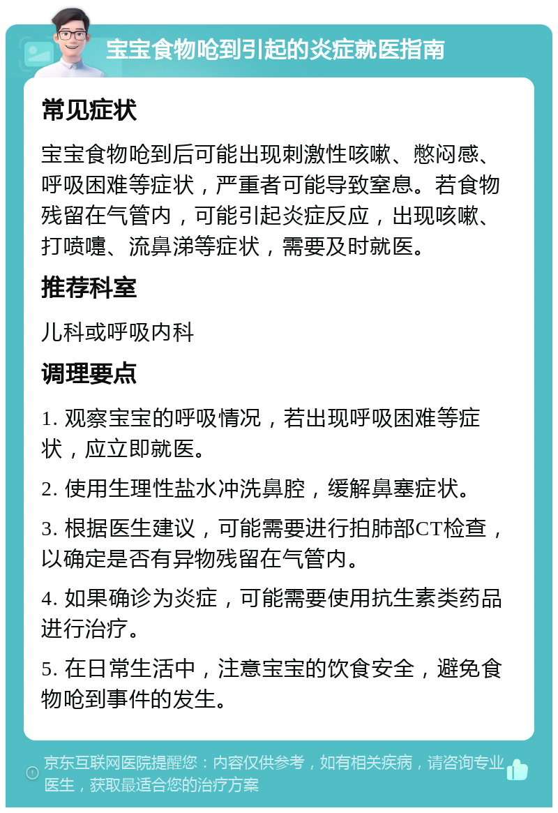 宝宝食物呛到引起的炎症就医指南 常见症状 宝宝食物呛到后可能出现刺激性咳嗽、憋闷感、呼吸困难等症状，严重者可能导致窒息。若食物残留在气管内，可能引起炎症反应，出现咳嗽、打喷嚏、流鼻涕等症状，需要及时就医。 推荐科室 儿科或呼吸内科 调理要点 1. 观察宝宝的呼吸情况，若出现呼吸困难等症状，应立即就医。 2. 使用生理性盐水冲洗鼻腔，缓解鼻塞症状。 3. 根据医生建议，可能需要进行拍肺部CT检查，以确定是否有异物残留在气管内。 4. 如果确诊为炎症，可能需要使用抗生素类药品进行治疗。 5. 在日常生活中，注意宝宝的饮食安全，避免食物呛到事件的发生。