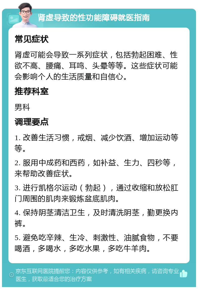 肾虚导致的性功能障碍就医指南 常见症状 肾虚可能会导致一系列症状，包括勃起困难、性欲不高、腰痛、耳鸣、头晕等等。这些症状可能会影响个人的生活质量和自信心。 推荐科室 男科 调理要点 1. 改善生活习惯，戒烟、减少饮酒、增加运动等等。 2. 服用中成药和西药，如补益、生力、四秒等，来帮助改善症状。 3. 进行凯格尔运动（勃起），通过收缩和放松肛门周围的肌肉来锻炼盆底肌肉。 4. 保持阴茎清洁卫生，及时清洗阴茎，勤更换内裤。 5. 避免吃辛辣、生冷、刺激性、油腻食物，不要喝酒，多喝水，多吃水果，多吃牛羊肉。