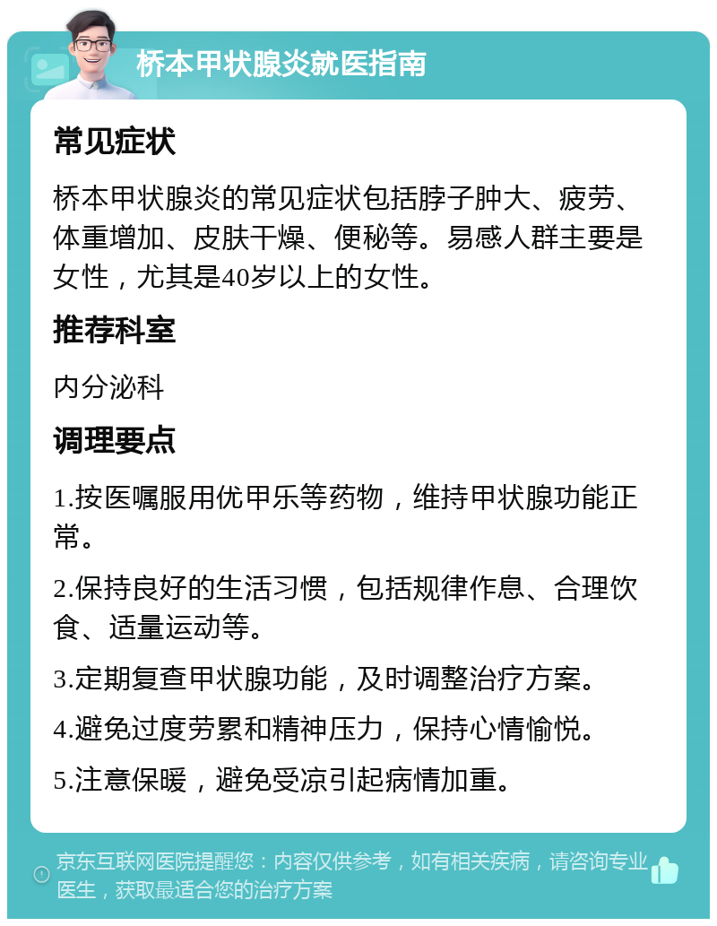 桥本甲状腺炎就医指南 常见症状 桥本甲状腺炎的常见症状包括脖子肿大、疲劳、体重增加、皮肤干燥、便秘等。易感人群主要是女性，尤其是40岁以上的女性。 推荐科室 内分泌科 调理要点 1.按医嘱服用优甲乐等药物，维持甲状腺功能正常。 2.保持良好的生活习惯，包括规律作息、合理饮食、适量运动等。 3.定期复查甲状腺功能，及时调整治疗方案。 4.避免过度劳累和精神压力，保持心情愉悦。 5.注意保暖，避免受凉引起病情加重。