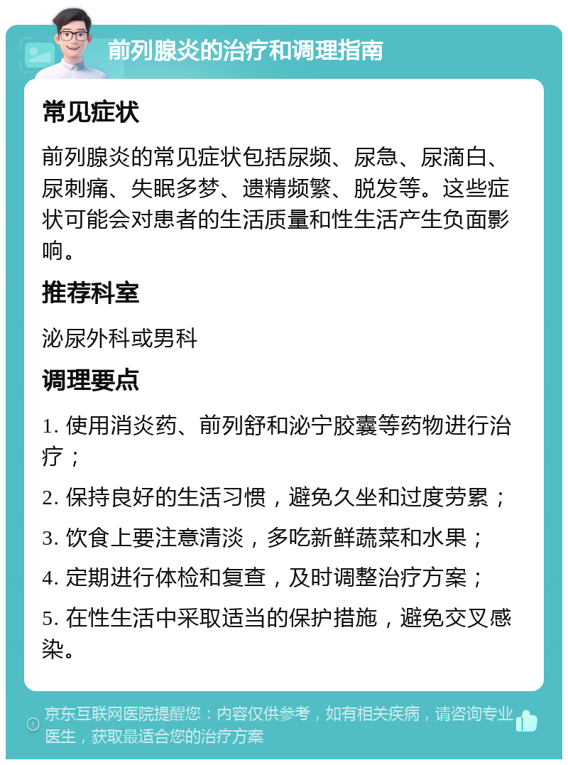 前列腺炎的治疗和调理指南 常见症状 前列腺炎的常见症状包括尿频、尿急、尿滴白、尿刺痛、失眠多梦、遗精频繁、脱发等。这些症状可能会对患者的生活质量和性生活产生负面影响。 推荐科室 泌尿外科或男科 调理要点 1. 使用消炎药、前列舒和泌宁胶囊等药物进行治疗； 2. 保持良好的生活习惯，避免久坐和过度劳累； 3. 饮食上要注意清淡，多吃新鲜蔬菜和水果； 4. 定期进行体检和复查，及时调整治疗方案； 5. 在性生活中采取适当的保护措施，避免交叉感染。