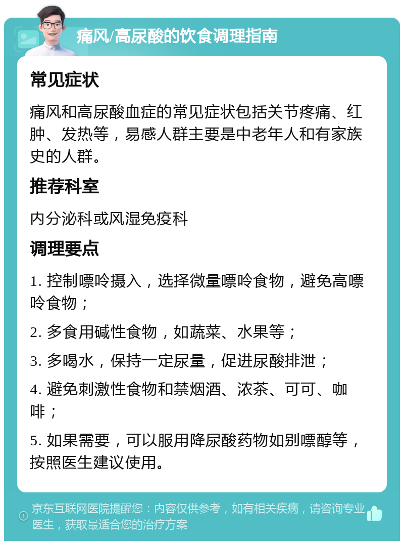 痛风/高尿酸的饮食调理指南 常见症状 痛风和高尿酸血症的常见症状包括关节疼痛、红肿、发热等，易感人群主要是中老年人和有家族史的人群。 推荐科室 内分泌科或风湿免疫科 调理要点 1. 控制嘌呤摄入，选择微量嘌呤食物，避免高嘌呤食物； 2. 多食用碱性食物，如蔬菜、水果等； 3. 多喝水，保持一定尿量，促进尿酸排泄； 4. 避免刺激性食物和禁烟酒、浓茶、可可、咖啡； 5. 如果需要，可以服用降尿酸药物如别嘌醇等，按照医生建议使用。