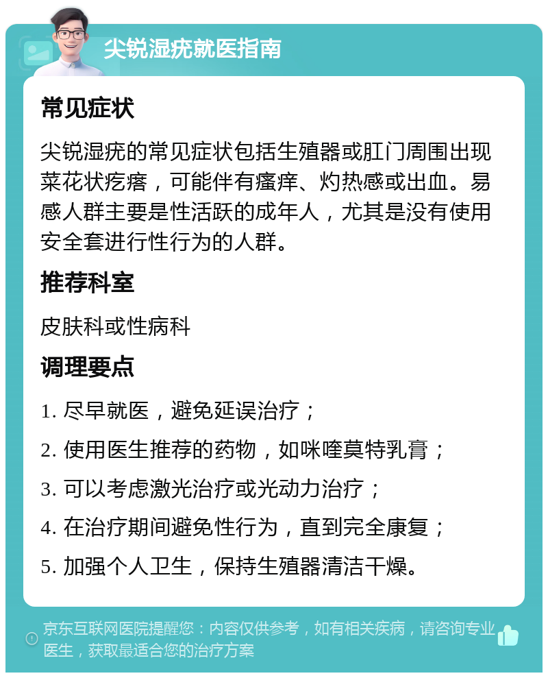 尖锐湿疣就医指南 常见症状 尖锐湿疣的常见症状包括生殖器或肛门周围出现菜花状疙瘩，可能伴有瘙痒、灼热感或出血。易感人群主要是性活跃的成年人，尤其是没有使用安全套进行性行为的人群。 推荐科室 皮肤科或性病科 调理要点 1. 尽早就医，避免延误治疗； 2. 使用医生推荐的药物，如咪喹莫特乳膏； 3. 可以考虑激光治疗或光动力治疗； 4. 在治疗期间避免性行为，直到完全康复； 5. 加强个人卫生，保持生殖器清洁干燥。