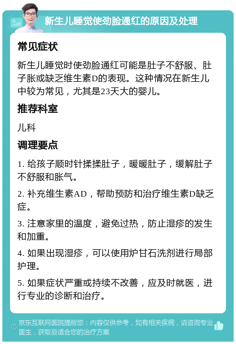 新生儿睡觉使劲脸通红的原因及处理 常见症状 新生儿睡觉时使劲脸通红可能是肚子不舒服、肚子胀或缺乏维生素D的表现。这种情况在新生儿中较为常见，尤其是23天大的婴儿。 推荐科室 儿科 调理要点 1. 给孩子顺时针揉揉肚子，暖暖肚子，缓解肚子不舒服和胀气。 2. 补充维生素AD，帮助预防和治疗维生素D缺乏症。 3. 注意家里的温度，避免过热，防止湿疹的发生和加重。 4. 如果出现湿疹，可以使用炉甘石洗剂进行局部护理。 5. 如果症状严重或持续不改善，应及时就医，进行专业的诊断和治疗。