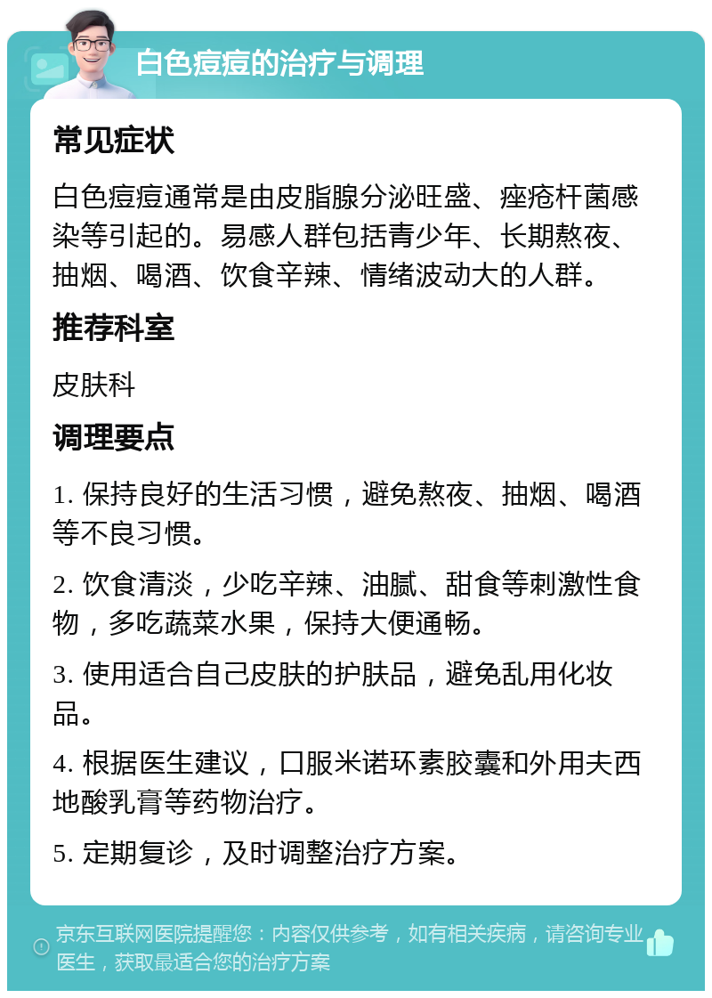 白色痘痘的治疗与调理 常见症状 白色痘痘通常是由皮脂腺分泌旺盛、痤疮杆菌感染等引起的。易感人群包括青少年、长期熬夜、抽烟、喝酒、饮食辛辣、情绪波动大的人群。 推荐科室 皮肤科 调理要点 1. 保持良好的生活习惯，避免熬夜、抽烟、喝酒等不良习惯。 2. 饮食清淡，少吃辛辣、油腻、甜食等刺激性食物，多吃蔬菜水果，保持大便通畅。 3. 使用适合自己皮肤的护肤品，避免乱用化妆品。 4. 根据医生建议，口服米诺环素胶囊和外用夫西地酸乳膏等药物治疗。 5. 定期复诊，及时调整治疗方案。