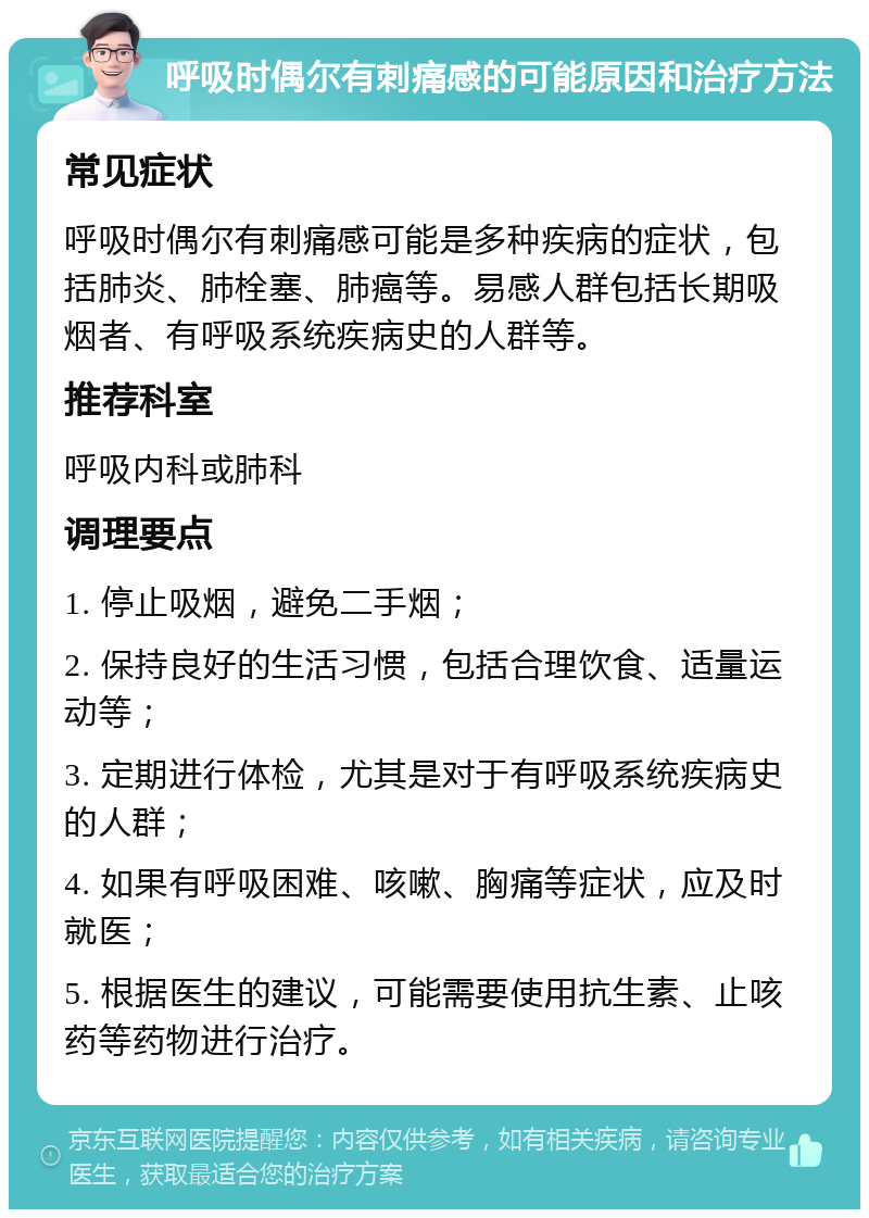 呼吸时偶尔有刺痛感的可能原因和治疗方法 常见症状 呼吸时偶尔有刺痛感可能是多种疾病的症状，包括肺炎、肺栓塞、肺癌等。易感人群包括长期吸烟者、有呼吸系统疾病史的人群等。 推荐科室 呼吸内科或肺科 调理要点 1. 停止吸烟，避免二手烟； 2. 保持良好的生活习惯，包括合理饮食、适量运动等； 3. 定期进行体检，尤其是对于有呼吸系统疾病史的人群； 4. 如果有呼吸困难、咳嗽、胸痛等症状，应及时就医； 5. 根据医生的建议，可能需要使用抗生素、止咳药等药物进行治疗。