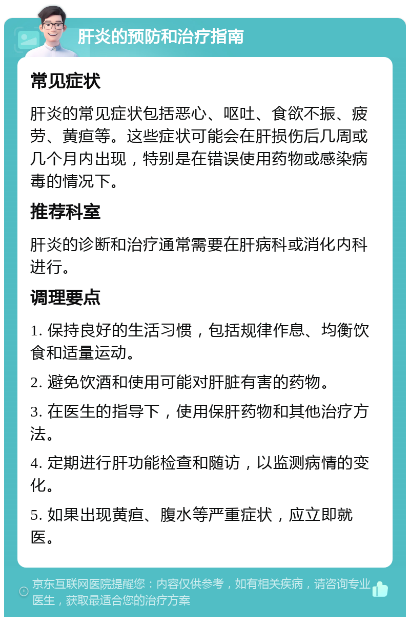 肝炎的预防和治疗指南 常见症状 肝炎的常见症状包括恶心、呕吐、食欲不振、疲劳、黄疸等。这些症状可能会在肝损伤后几周或几个月内出现，特别是在错误使用药物或感染病毒的情况下。 推荐科室 肝炎的诊断和治疗通常需要在肝病科或消化内科进行。 调理要点 1. 保持良好的生活习惯，包括规律作息、均衡饮食和适量运动。 2. 避免饮酒和使用可能对肝脏有害的药物。 3. 在医生的指导下，使用保肝药物和其他治疗方法。 4. 定期进行肝功能检查和随访，以监测病情的变化。 5. 如果出现黄疸、腹水等严重症状，应立即就医。