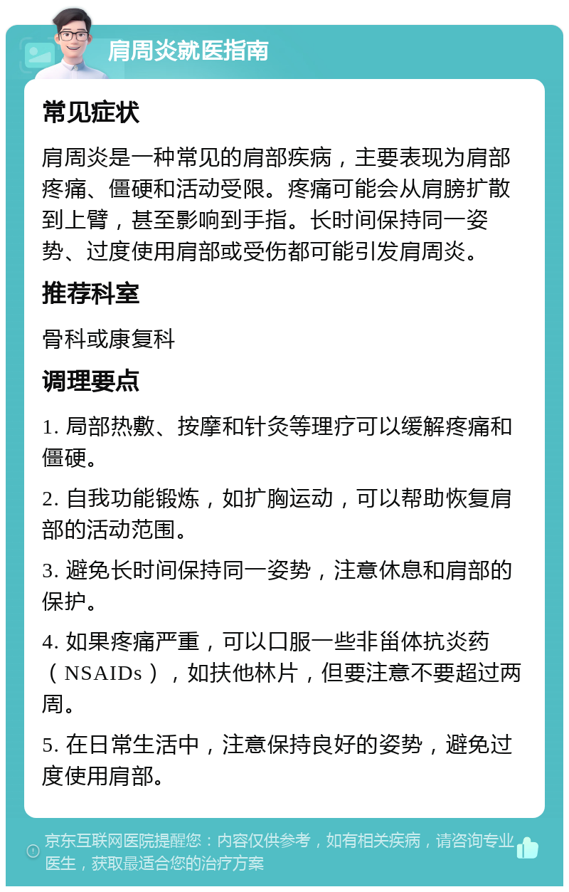 肩周炎就医指南 常见症状 肩周炎是一种常见的肩部疾病，主要表现为肩部疼痛、僵硬和活动受限。疼痛可能会从肩膀扩散到上臂，甚至影响到手指。长时间保持同一姿势、过度使用肩部或受伤都可能引发肩周炎。 推荐科室 骨科或康复科 调理要点 1. 局部热敷、按摩和针灸等理疗可以缓解疼痛和僵硬。 2. 自我功能锻炼，如扩胸运动，可以帮助恢复肩部的活动范围。 3. 避免长时间保持同一姿势，注意休息和肩部的保护。 4. 如果疼痛严重，可以口服一些非甾体抗炎药（NSAIDs），如扶他林片，但要注意不要超过两周。 5. 在日常生活中，注意保持良好的姿势，避免过度使用肩部。