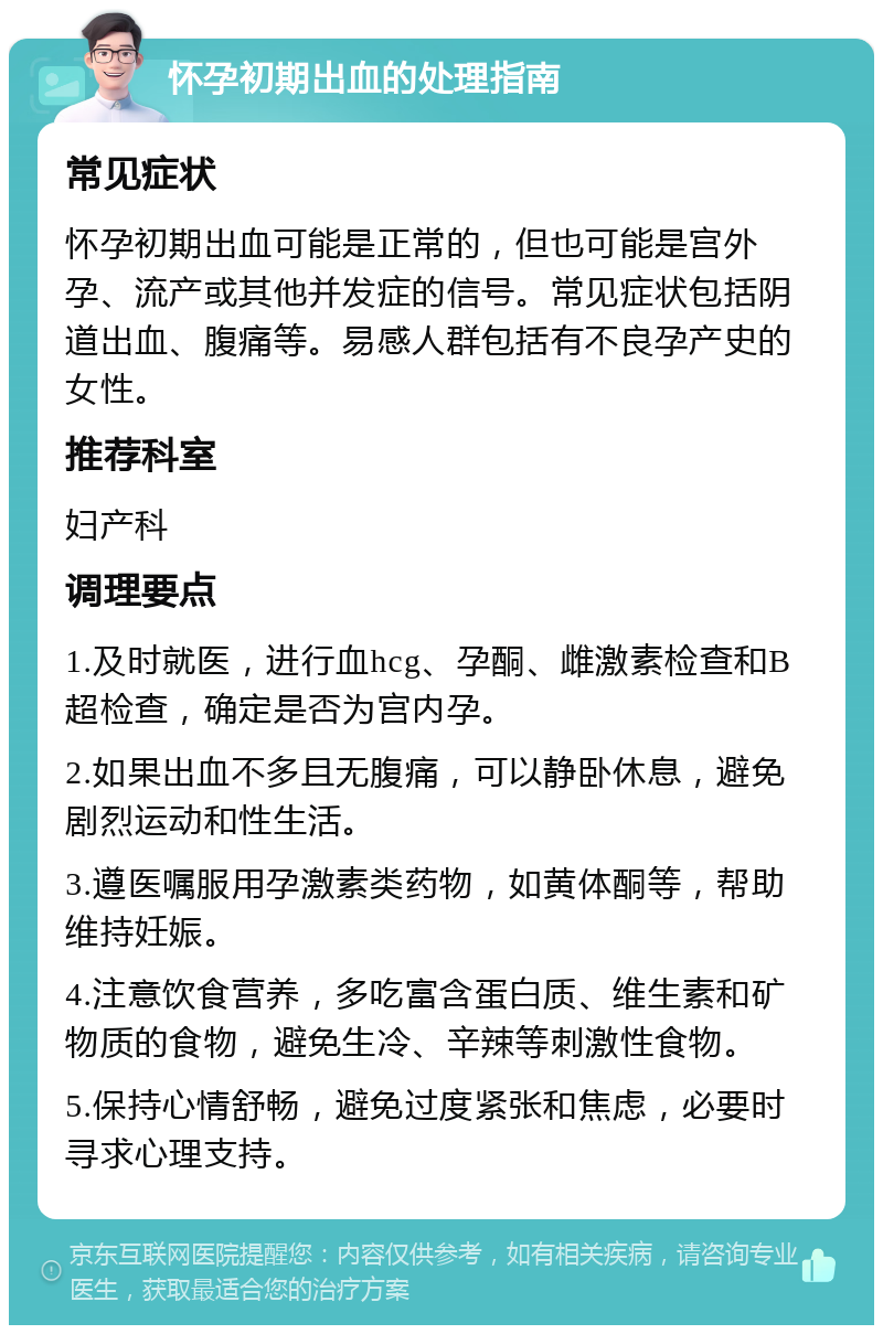 怀孕初期出血的处理指南 常见症状 怀孕初期出血可能是正常的，但也可能是宫外孕、流产或其他并发症的信号。常见症状包括阴道出血、腹痛等。易感人群包括有不良孕产史的女性。 推荐科室 妇产科 调理要点 1.及时就医，进行血hcg、孕酮、雌激素检查和B超检查，确定是否为宫内孕。 2.如果出血不多且无腹痛，可以静卧休息，避免剧烈运动和性生活。 3.遵医嘱服用孕激素类药物，如黄体酮等，帮助维持妊娠。 4.注意饮食营养，多吃富含蛋白质、维生素和矿物质的食物，避免生冷、辛辣等刺激性食物。 5.保持心情舒畅，避免过度紧张和焦虑，必要时寻求心理支持。