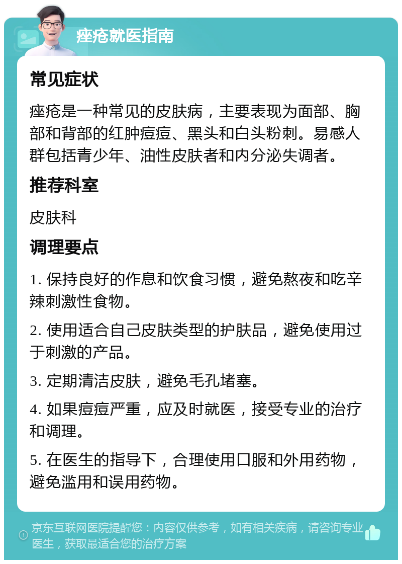 痤疮就医指南 常见症状 痤疮是一种常见的皮肤病，主要表现为面部、胸部和背部的红肿痘痘、黑头和白头粉刺。易感人群包括青少年、油性皮肤者和内分泌失调者。 推荐科室 皮肤科 调理要点 1. 保持良好的作息和饮食习惯，避免熬夜和吃辛辣刺激性食物。 2. 使用适合自己皮肤类型的护肤品，避免使用过于刺激的产品。 3. 定期清洁皮肤，避免毛孔堵塞。 4. 如果痘痘严重，应及时就医，接受专业的治疗和调理。 5. 在医生的指导下，合理使用口服和外用药物，避免滥用和误用药物。