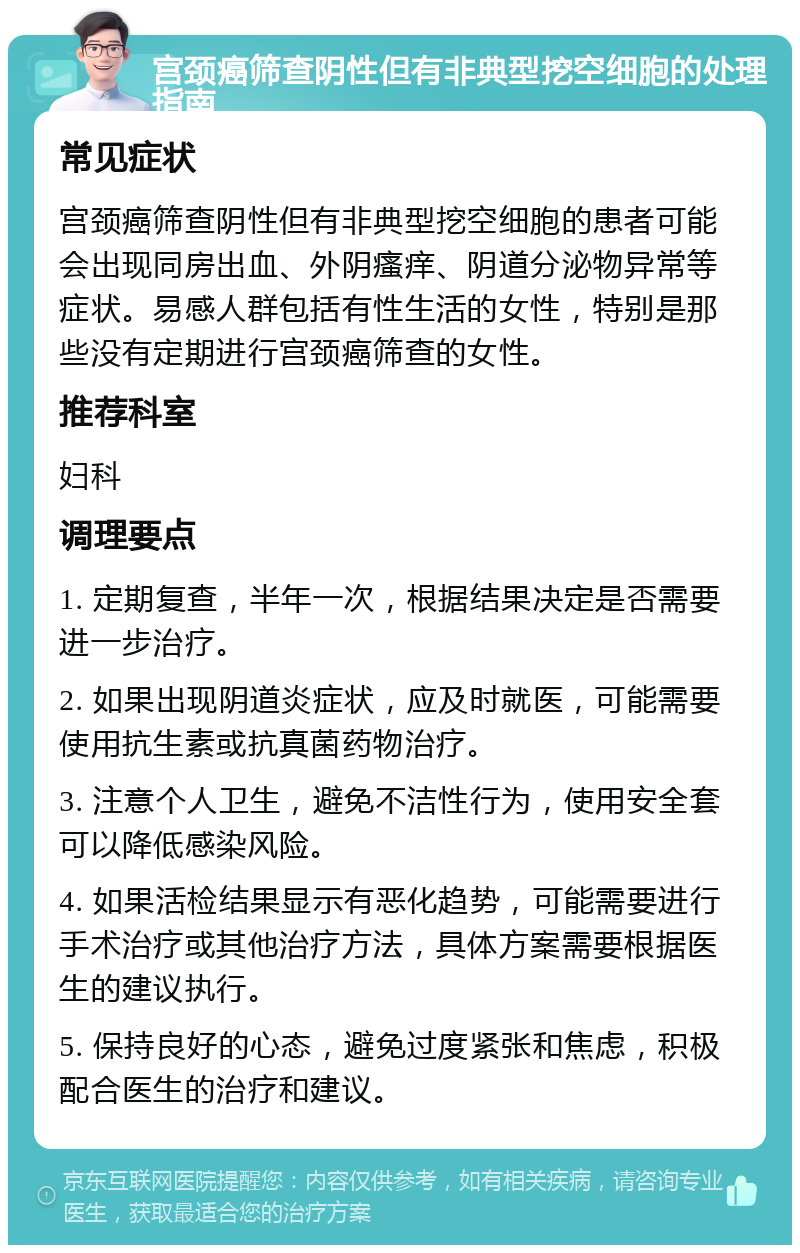 宫颈癌筛查阴性但有非典型挖空细胞的处理指南 常见症状 宫颈癌筛查阴性但有非典型挖空细胞的患者可能会出现同房出血、外阴瘙痒、阴道分泌物异常等症状。易感人群包括有性生活的女性，特别是那些没有定期进行宫颈癌筛查的女性。 推荐科室 妇科 调理要点 1. 定期复查，半年一次，根据结果决定是否需要进一步治疗。 2. 如果出现阴道炎症状，应及时就医，可能需要使用抗生素或抗真菌药物治疗。 3. 注意个人卫生，避免不洁性行为，使用安全套可以降低感染风险。 4. 如果活检结果显示有恶化趋势，可能需要进行手术治疗或其他治疗方法，具体方案需要根据医生的建议执行。 5. 保持良好的心态，避免过度紧张和焦虑，积极配合医生的治疗和建议。