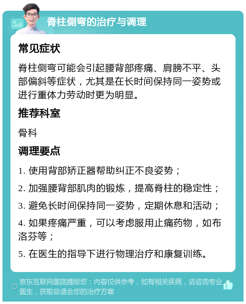 脊柱侧弯的治疗与调理 常见症状 脊柱侧弯可能会引起腰背部疼痛、肩膀不平、头部偏斜等症状，尤其是在长时间保持同一姿势或进行重体力劳动时更为明显。 推荐科室 骨科 调理要点 1. 使用背部矫正器帮助纠正不良姿势； 2. 加强腰背部肌肉的锻炼，提高脊柱的稳定性； 3. 避免长时间保持同一姿势，定期休息和活动； 4. 如果疼痛严重，可以考虑服用止痛药物，如布洛芬等； 5. 在医生的指导下进行物理治疗和康复训练。