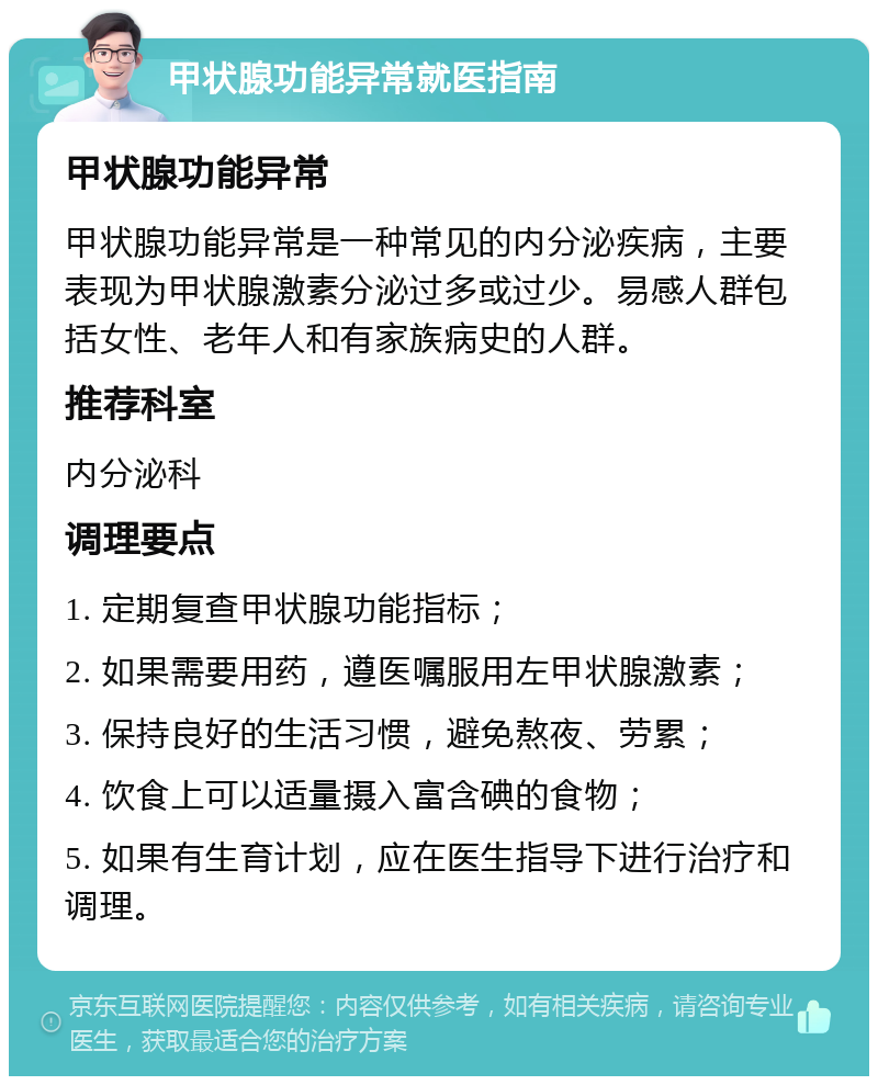 甲状腺功能异常就医指南 甲状腺功能异常 甲状腺功能异常是一种常见的内分泌疾病，主要表现为甲状腺激素分泌过多或过少。易感人群包括女性、老年人和有家族病史的人群。 推荐科室 内分泌科 调理要点 1. 定期复查甲状腺功能指标； 2. 如果需要用药，遵医嘱服用左甲状腺激素； 3. 保持良好的生活习惯，避免熬夜、劳累； 4. 饮食上可以适量摄入富含碘的食物； 5. 如果有生育计划，应在医生指导下进行治疗和调理。