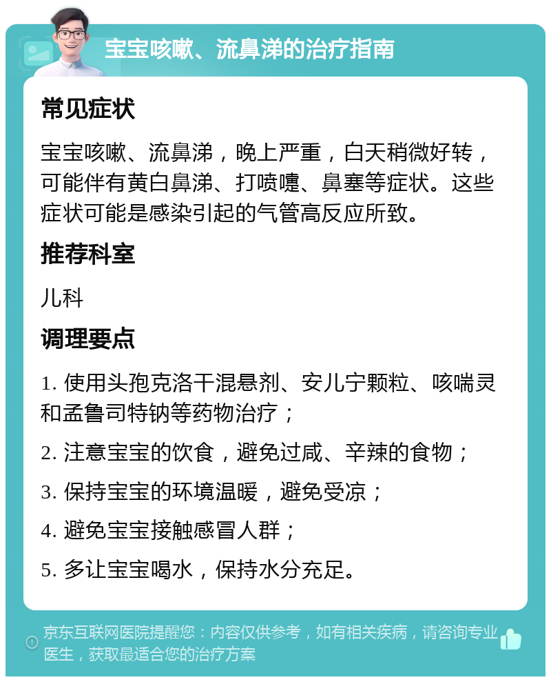 宝宝咳嗽、流鼻涕的治疗指南 常见症状 宝宝咳嗽、流鼻涕，晚上严重，白天稍微好转，可能伴有黄白鼻涕、打喷嚏、鼻塞等症状。这些症状可能是感染引起的气管高反应所致。 推荐科室 儿科 调理要点 1. 使用头孢克洛干混悬剂、安儿宁颗粒、咳喘灵和孟鲁司特钠等药物治疗； 2. 注意宝宝的饮食，避免过咸、辛辣的食物； 3. 保持宝宝的环境温暖，避免受凉； 4. 避免宝宝接触感冒人群； 5. 多让宝宝喝水，保持水分充足。