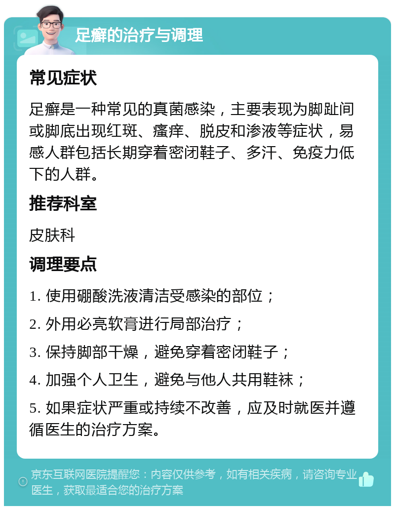 足癣的治疗与调理 常见症状 足癣是一种常见的真菌感染，主要表现为脚趾间或脚底出现红斑、瘙痒、脱皮和渗液等症状，易感人群包括长期穿着密闭鞋子、多汗、免疫力低下的人群。 推荐科室 皮肤科 调理要点 1. 使用硼酸洗液清洁受感染的部位； 2. 外用必亮软膏进行局部治疗； 3. 保持脚部干燥，避免穿着密闭鞋子； 4. 加强个人卫生，避免与他人共用鞋袜； 5. 如果症状严重或持续不改善，应及时就医并遵循医生的治疗方案。