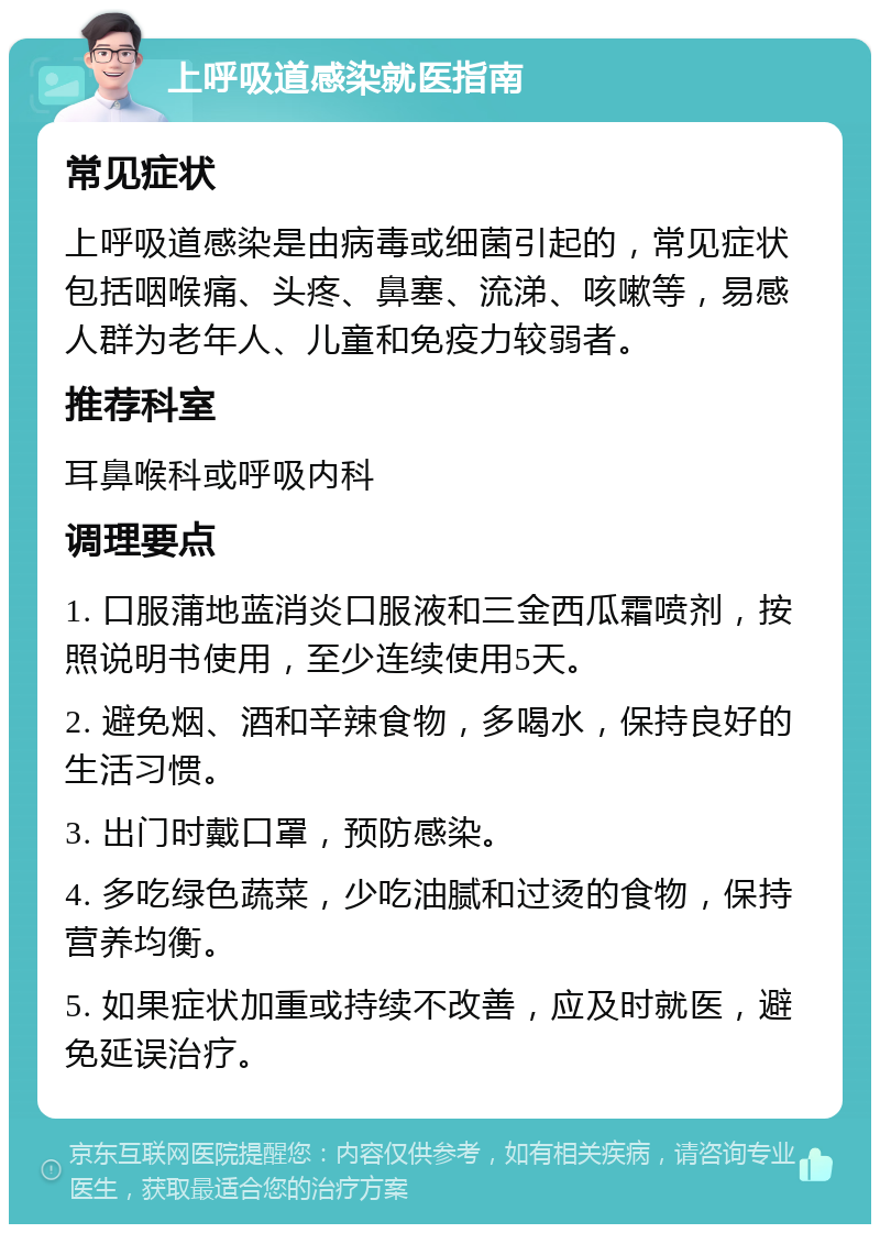 上呼吸道感染就医指南 常见症状 上呼吸道感染是由病毒或细菌引起的，常见症状包括咽喉痛、头疼、鼻塞、流涕、咳嗽等，易感人群为老年人、儿童和免疫力较弱者。 推荐科室 耳鼻喉科或呼吸内科 调理要点 1. 口服蒲地蓝消炎口服液和三金西瓜霜喷剂，按照说明书使用，至少连续使用5天。 2. 避免烟、酒和辛辣食物，多喝水，保持良好的生活习惯。 3. 出门时戴口罩，预防感染。 4. 多吃绿色蔬菜，少吃油腻和过烫的食物，保持营养均衡。 5. 如果症状加重或持续不改善，应及时就医，避免延误治疗。