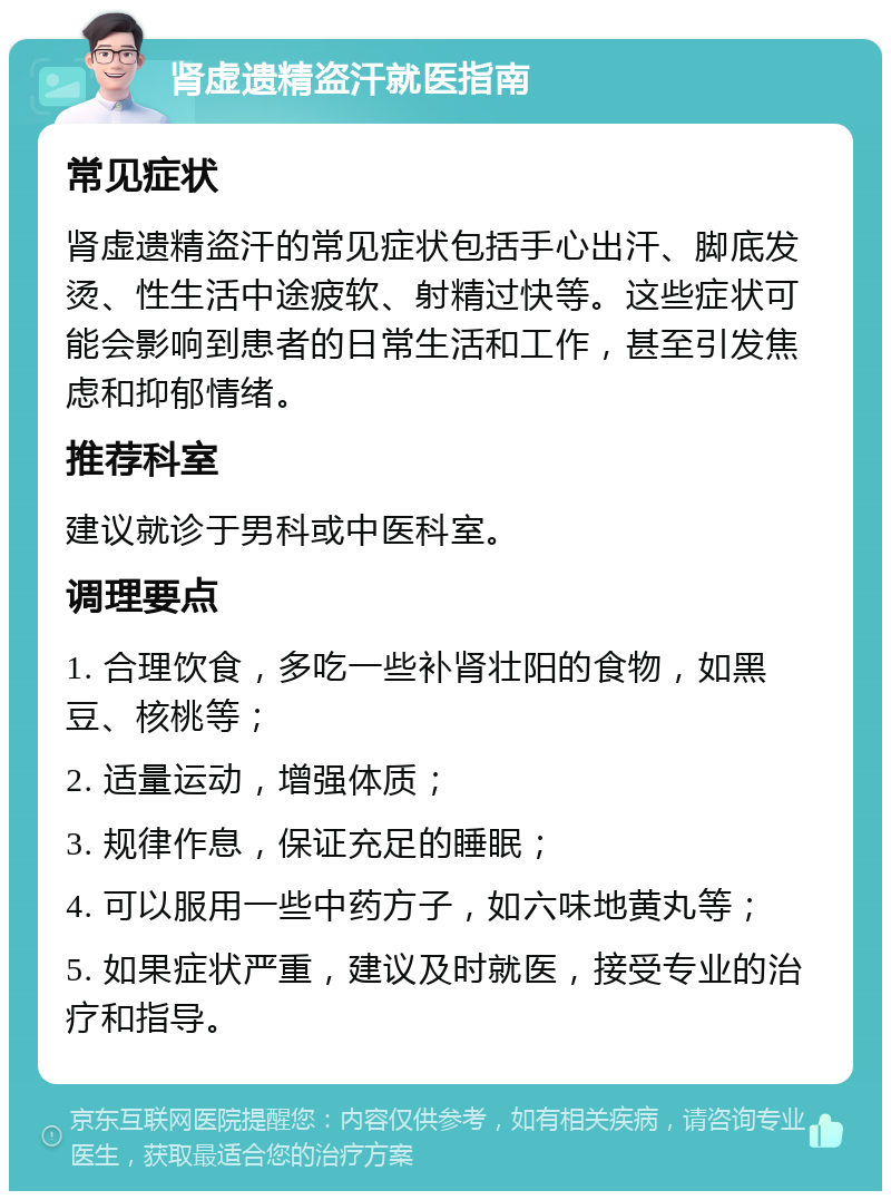 肾虚遗精盗汗就医指南 常见症状 肾虚遗精盗汗的常见症状包括手心出汗、脚底发烫、性生活中途疲软、射精过快等。这些症状可能会影响到患者的日常生活和工作，甚至引发焦虑和抑郁情绪。 推荐科室 建议就诊于男科或中医科室。 调理要点 1. 合理饮食，多吃一些补肾壮阳的食物，如黑豆、核桃等； 2. 适量运动，增强体质； 3. 规律作息，保证充足的睡眠； 4. 可以服用一些中药方子，如六味地黄丸等； 5. 如果症状严重，建议及时就医，接受专业的治疗和指导。