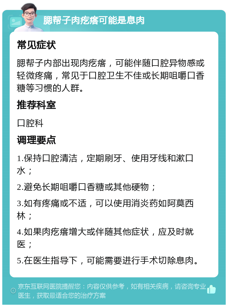 腮帮子肉疙瘩可能是息肉 常见症状 腮帮子内部出现肉疙瘩，可能伴随口腔异物感或轻微疼痛，常见于口腔卫生不佳或长期咀嚼口香糖等习惯的人群。 推荐科室 口腔科 调理要点 1.保持口腔清洁，定期刷牙、使用牙线和漱口水； 2.避免长期咀嚼口香糖或其他硬物； 3.如有疼痛或不适，可以使用消炎药如阿莫西林； 4.如果肉疙瘩增大或伴随其他症状，应及时就医； 5.在医生指导下，可能需要进行手术切除息肉。