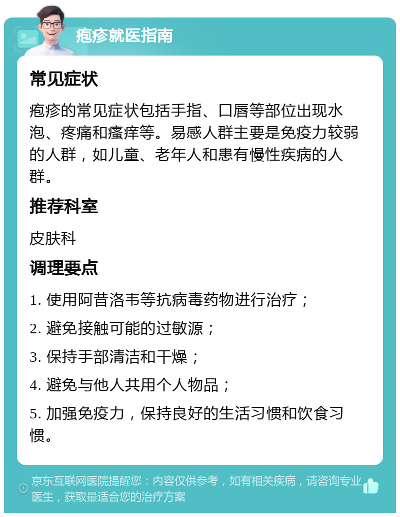 疱疹就医指南 常见症状 疱疹的常见症状包括手指、口唇等部位出现水泡、疼痛和瘙痒等。易感人群主要是免疫力较弱的人群，如儿童、老年人和患有慢性疾病的人群。 推荐科室 皮肤科 调理要点 1. 使用阿昔洛韦等抗病毒药物进行治疗； 2. 避免接触可能的过敏源； 3. 保持手部清洁和干燥； 4. 避免与他人共用个人物品； 5. 加强免疫力，保持良好的生活习惯和饮食习惯。