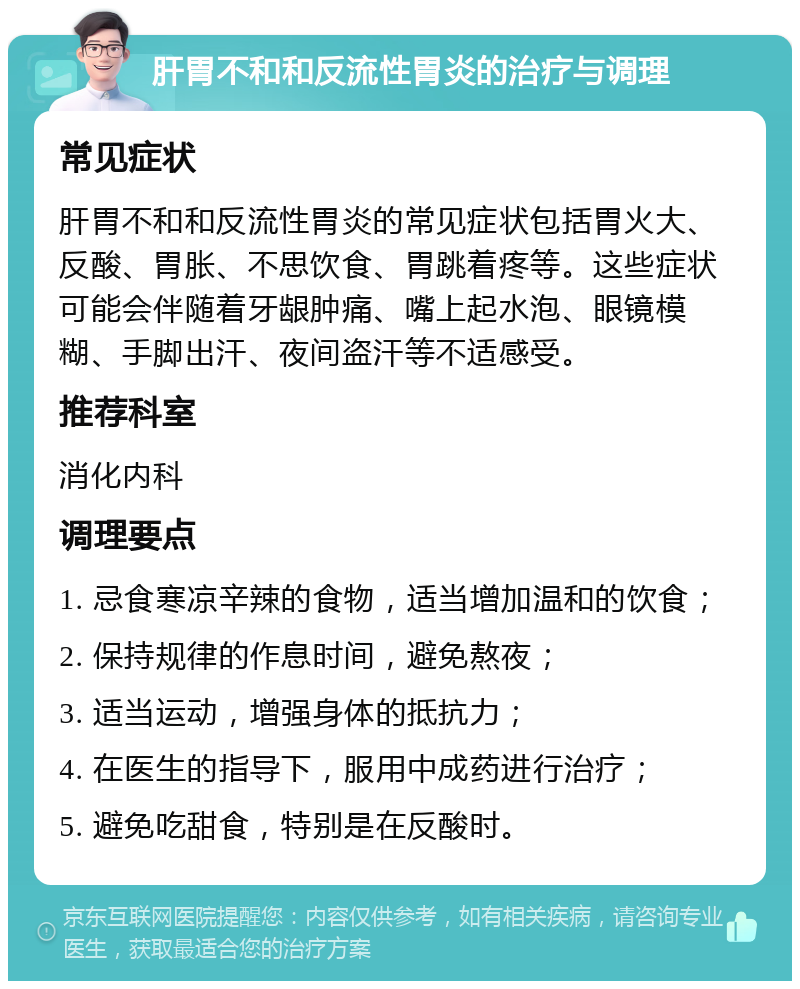 肝胃不和和反流性胃炎的治疗与调理 常见症状 肝胃不和和反流性胃炎的常见症状包括胃火大、反酸、胃胀、不思饮食、胃跳着疼等。这些症状可能会伴随着牙龈肿痛、嘴上起水泡、眼镜模糊、手脚出汗、夜间盗汗等不适感受。 推荐科室 消化内科 调理要点 1. 忌食寒凉辛辣的食物，适当增加温和的饮食； 2. 保持规律的作息时间，避免熬夜； 3. 适当运动，增强身体的抵抗力； 4. 在医生的指导下，服用中成药进行治疗； 5. 避免吃甜食，特别是在反酸时。