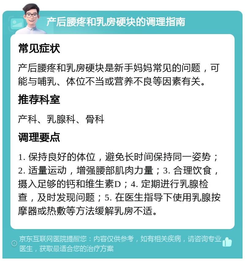 产后腰疼和乳房硬块的调理指南 常见症状 产后腰疼和乳房硬块是新手妈妈常见的问题，可能与哺乳、体位不当或营养不良等因素有关。 推荐科室 产科、乳腺科、骨科 调理要点 1. 保持良好的体位，避免长时间保持同一姿势；2. 适量运动，增强腰部肌肉力量；3. 合理饮食，摄入足够的钙和维生素D；4. 定期进行乳腺检查，及时发现问题；5. 在医生指导下使用乳腺按摩器或热敷等方法缓解乳房不适。