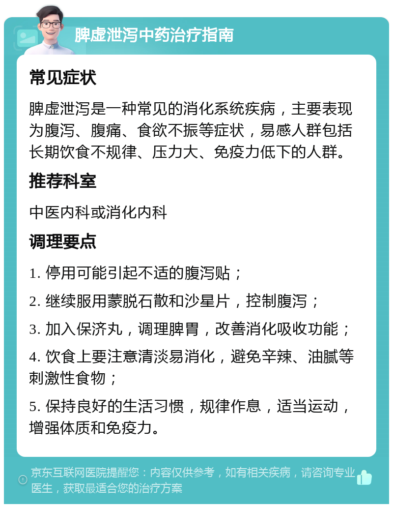 脾虚泄泻中药治疗指南 常见症状 脾虚泄泻是一种常见的消化系统疾病，主要表现为腹泻、腹痛、食欲不振等症状，易感人群包括长期饮食不规律、压力大、免疫力低下的人群。 推荐科室 中医内科或消化内科 调理要点 1. 停用可能引起不适的腹泻贴； 2. 继续服用蒙脱石散和沙星片，控制腹泻； 3. 加入保济丸，调理脾胃，改善消化吸收功能； 4. 饮食上要注意清淡易消化，避免辛辣、油腻等刺激性食物； 5. 保持良好的生活习惯，规律作息，适当运动，增强体质和免疫力。