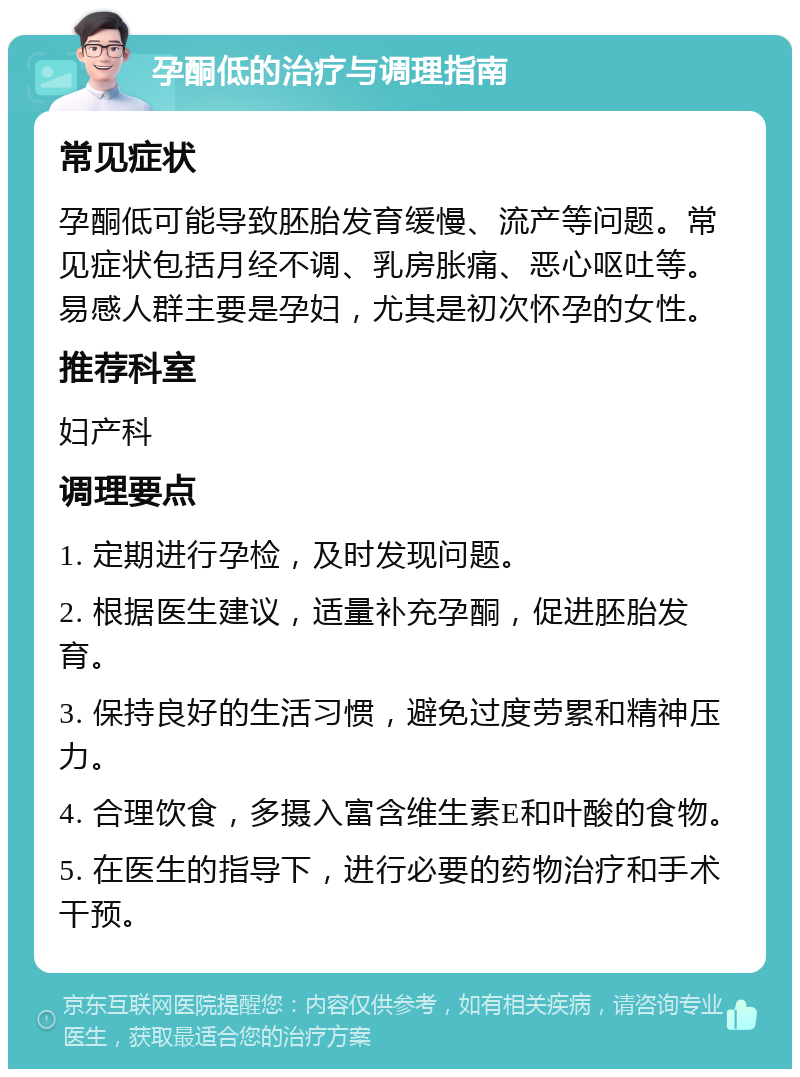 孕酮低的治疗与调理指南 常见症状 孕酮低可能导致胚胎发育缓慢、流产等问题。常见症状包括月经不调、乳房胀痛、恶心呕吐等。易感人群主要是孕妇，尤其是初次怀孕的女性。 推荐科室 妇产科 调理要点 1. 定期进行孕检，及时发现问题。 2. 根据医生建议，适量补充孕酮，促进胚胎发育。 3. 保持良好的生活习惯，避免过度劳累和精神压力。 4. 合理饮食，多摄入富含维生素E和叶酸的食物。 5. 在医生的指导下，进行必要的药物治疗和手术干预。