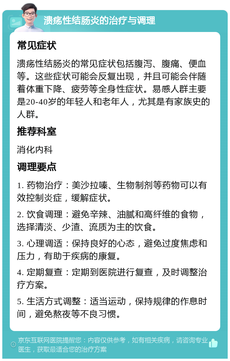 溃疡性结肠炎的治疗与调理 常见症状 溃疡性结肠炎的常见症状包括腹泻、腹痛、便血等。这些症状可能会反复出现，并且可能会伴随着体重下降、疲劳等全身性症状。易感人群主要是20-40岁的年轻人和老年人，尤其是有家族史的人群。 推荐科室 消化内科 调理要点 1. 药物治疗：美沙拉嗪、生物制剂等药物可以有效控制炎症，缓解症状。 2. 饮食调理：避免辛辣、油腻和高纤维的食物，选择清淡、少渣、流质为主的饮食。 3. 心理调适：保持良好的心态，避免过度焦虑和压力，有助于疾病的康复。 4. 定期复查：定期到医院进行复查，及时调整治疗方案。 5. 生活方式调整：适当运动，保持规律的作息时间，避免熬夜等不良习惯。