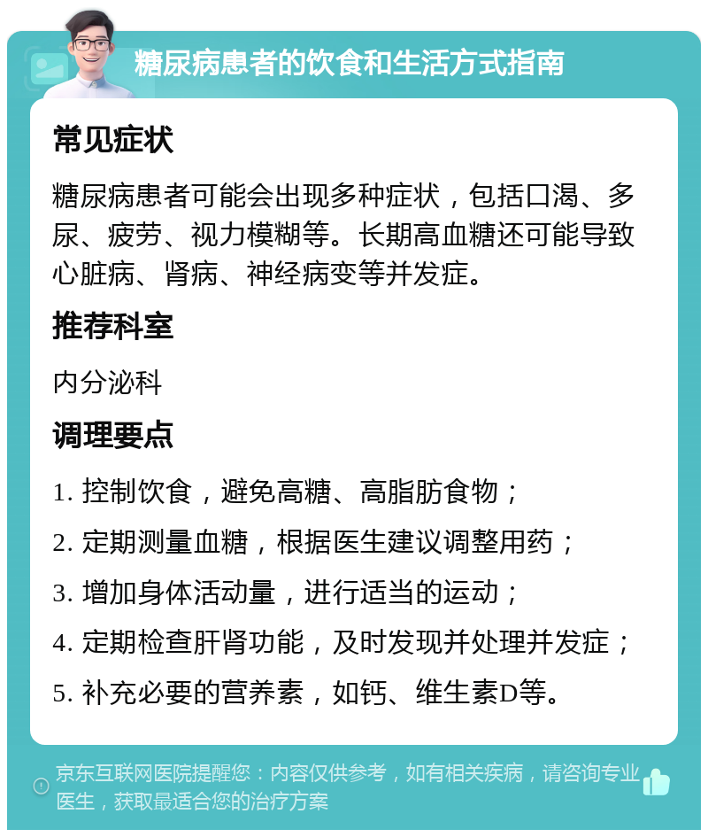 糖尿病患者的饮食和生活方式指南 常见症状 糖尿病患者可能会出现多种症状，包括口渴、多尿、疲劳、视力模糊等。长期高血糖还可能导致心脏病、肾病、神经病变等并发症。 推荐科室 内分泌科 调理要点 1. 控制饮食，避免高糖、高脂肪食物； 2. 定期测量血糖，根据医生建议调整用药； 3. 增加身体活动量，进行适当的运动； 4. 定期检查肝肾功能，及时发现并处理并发症； 5. 补充必要的营养素，如钙、维生素D等。