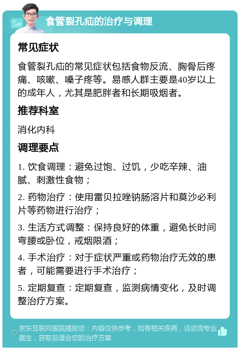 食管裂孔疝的治疗与调理 常见症状 食管裂孔疝的常见症状包括食物反流、胸骨后疼痛、咳嗽、嗓子疼等。易感人群主要是40岁以上的成年人，尤其是肥胖者和长期吸烟者。 推荐科室 消化内科 调理要点 1. 饮食调理：避免过饱、过饥，少吃辛辣、油腻、刺激性食物； 2. 药物治疗：使用雷贝拉唑钠肠溶片和莫沙必利片等药物进行治疗； 3. 生活方式调整：保持良好的体重，避免长时间弯腰或卧位，戒烟限酒； 4. 手术治疗：对于症状严重或药物治疗无效的患者，可能需要进行手术治疗； 5. 定期复查：定期复查，监测病情变化，及时调整治疗方案。