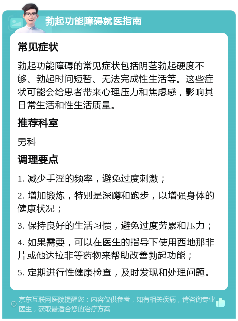 勃起功能障碍就医指南 常见症状 勃起功能障碍的常见症状包括阴茎勃起硬度不够、勃起时间短暂、无法完成性生活等。这些症状可能会给患者带来心理压力和焦虑感，影响其日常生活和性生活质量。 推荐科室 男科 调理要点 1. 减少手淫的频率，避免过度刺激； 2. 增加锻炼，特别是深蹲和跑步，以增强身体的健康状况； 3. 保持良好的生活习惯，避免过度劳累和压力； 4. 如果需要，可以在医生的指导下使用西地那非片或他达拉非等药物来帮助改善勃起功能； 5. 定期进行性健康检查，及时发现和处理问题。