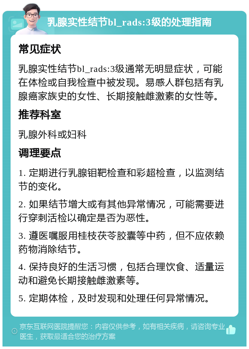 乳腺实性结节bl_rads:3级的处理指南 常见症状 乳腺实性结节bl_rads:3级通常无明显症状，可能在体检或自我检查中被发现。易感人群包括有乳腺癌家族史的女性、长期接触雌激素的女性等。 推荐科室 乳腺外科或妇科 调理要点 1. 定期进行乳腺钼靶检查和彩超检查，以监测结节的变化。 2. 如果结节增大或有其他异常情况，可能需要进行穿刺活检以确定是否为恶性。 3. 遵医嘱服用桂枝茯苓胶囊等中药，但不应依赖药物消除结节。 4. 保持良好的生活习惯，包括合理饮食、适量运动和避免长期接触雌激素等。 5. 定期体检，及时发现和处理任何异常情况。