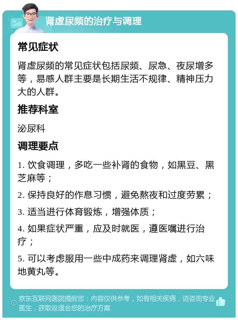 肾虚尿频的治疗与调理 常见症状 肾虚尿频的常见症状包括尿频、尿急、夜尿增多等，易感人群主要是长期生活不规律、精神压力大的人群。 推荐科室 泌尿科 调理要点 1. 饮食调理，多吃一些补肾的食物，如黑豆、黑芝麻等； 2. 保持良好的作息习惯，避免熬夜和过度劳累； 3. 适当进行体育锻炼，增强体质； 4. 如果症状严重，应及时就医，遵医嘱进行治疗； 5. 可以考虑服用一些中成药来调理肾虚，如六味地黄丸等。